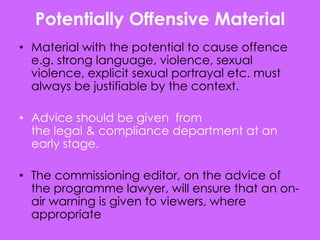 Potentially Offensive Material
• Material with the potential to cause offence
  e.g. strong language, violence, sexual
  violence, explicit sexual portrayal etc. must
  always be justifiable by the context.

• Advice should be given from
  the legal & compliance department at an
  early stage.

• The commissioning editor, on the advice of
  the programme lawyer, will ensure that an on-
  air warning is given to viewers, where
  appropriate
 