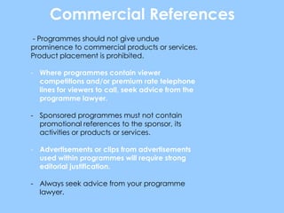 Commercial References
- Programmes should not give undue
prominence to commercial products or services.
Product placement is prohibited.

- Where programmes contain viewer
  competitions and/or premium rate telephone
  lines for viewers to call, seek advice from the
  programme lawyer.

- Sponsored programmes must not contain
  promotional references to the sponsor, its
  activities or products or services.

- Advertisements or clips from advertisements
  used within programmes will require strong
  editorial justification.

- Always seek advice from your programme
  lawyer.
 