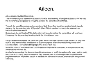 Aileen.
Aileen directed by Nick Broomfield.
This documentary is a well known successful factual documentary, it is hugely successful for the way
the documentary is exposed to everyone and also the content in which filmed.

Through the use of the codes and conventions, Nick Broomfield stuck to a strict schedule by only
showing the documentary after 9:30pm to 5:30am. This is ideal as it protects the viewers from
harmful, offensive material.
By adding in the certificate of 16A it also informs the audience that the content that will be shown
throughout the documentary is only suitable for 16yr olds and over.

If anyone decides to ignore the certificate given and is disturbed by the footage shown it is only their
fault as they were warned and decided to purposely ignore all the information they would have
benefitted from. They watched the programme at their own risk.
All the information that was shown on the documentary is all factual based, it is important that the
audience are not miss led.
Another factor was that the documentary did not condone or justify the violence for sawn, as this could
lead to others copying such behaviour as they believed their actions are justified. In addition the
programme shows respect for people in distress and sensitive situations, this is shown and justified
editorially.
 