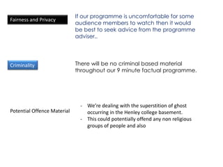 If our programme is uncomfortable for some
Fairness and Privacy
                             audience members to watch then it would
                             be best to seek advice from the programme
                             adviser..




Criminality                  There will be no criminal based material
                             throughout our 9 minute factual programme.




                              - We’re dealing with the superstition of ghost
Potential Offence Material      occurring in the Henley college basement.
                              - This could potentially offend any non religious
                                groups of people and also
 