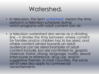 Watershed.
• In television, the term watershed means the time
  period in a television schedule during
  which programs with adult content can air.

• a television watershed also serves as a dividing
  line – it divides the time between where content
  for families and/or children has to be aired, and
  where content aimed towards an adult
  audience can be aired Examples of adult
  content include, but are not limited to, graphic
  violence, horror, strong language, nudity, sexual
  intercourse or reference, drug use, and/or
  suggestive themes. In most countries, the same
  set of rules also apply to commercial
  advertisements
 