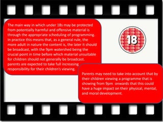 The main way in which under 18s may be protected
from potentially harmful and offensive material is
through the appropriate scheduling of programming.
In practice this means that, as a general rule, the
more adult in nature the content is, the later it should
be broadcast, with the 9pm watershed being the
crucial point in time before which material unsuitable
for children should not generally be broadcast.
parents are expected to take full increasing
responsibility for their children’s viewing.
                                               Parents may need to take into account that by
                                               their children viewing a programme that is
                                               showing from 9pm onwards that this could
                                               have a huge impact on their physical, mental,
                                               and moral development.
 