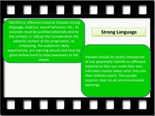Harmful or offensive material includes strong
 language, violence, sexual behaviour etc.. Its
 inclusion must be justified editorially and by             Strong Language
 the context i.e. taking into consideration the
     editorial content of the programme, its
        scheduling, the audience’s likely
expectations, any warning should and must be
  given before hand to raise awareness to the
                                                  Viewers should be clearly forewarned
                     viewer
                                                  of any potentially harmful or offensive
                                                  material so they can make their own
                                                  informed choices about what they and
                                                  their children watch. This usually
                                                  requires clear on-air pre-transmission
                                                  warnings.
 