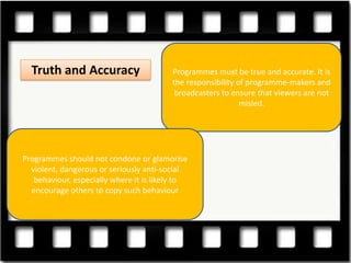 Truth and Accuracy                     Programmes must be true and accurate. It is
                                         the responsibility of programme-makers and
                                          broadcasters to ensure that viewers are not
                                                             misled.




Programmes should not condone or glamorise
  violent, dangerous or seriously anti-social
   behaviour, especially where it is likely to
  encourage others to copy such behaviour
 