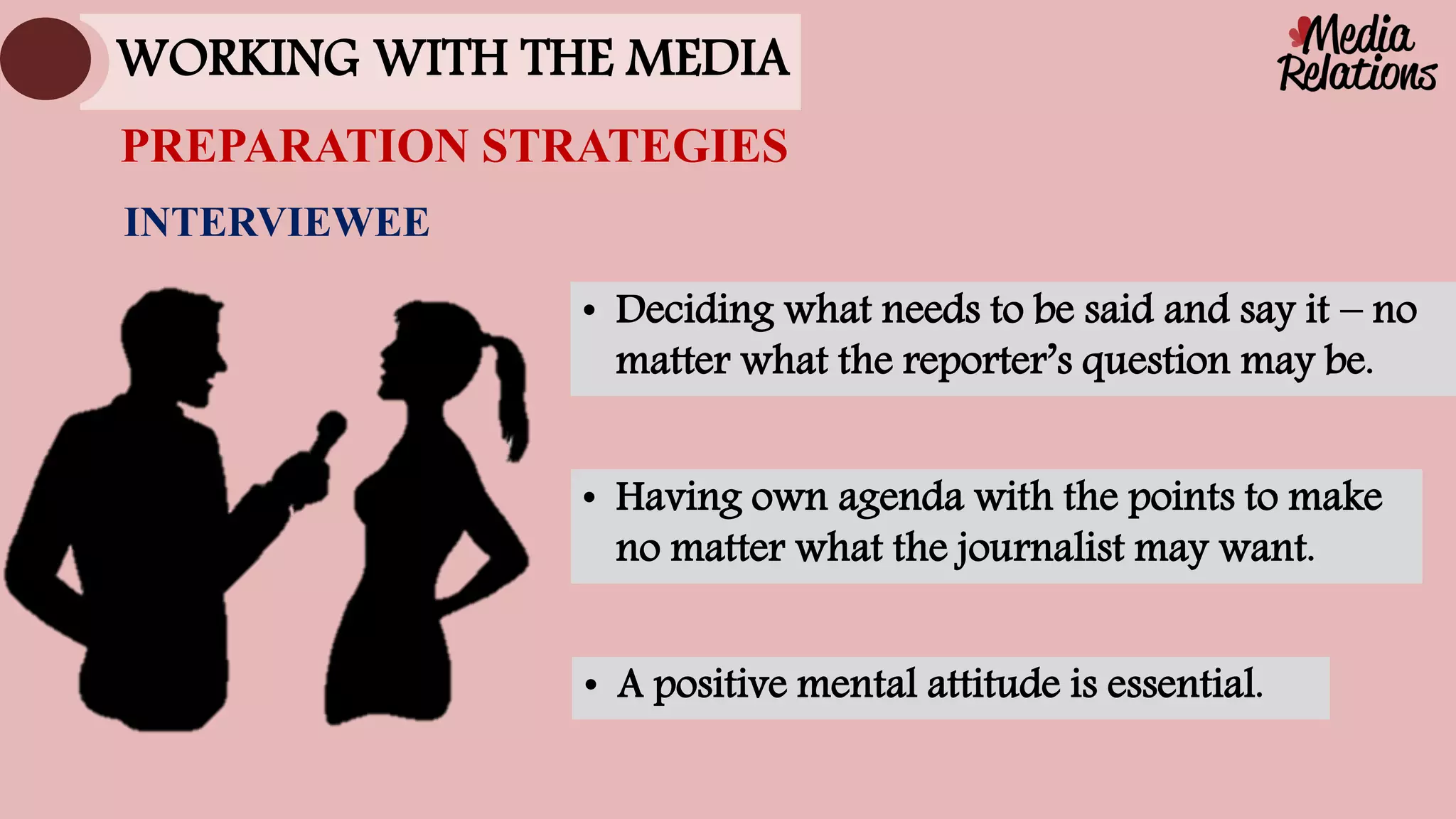 INTERVIEWEE
• Deciding what needs to be said and say it – no
matter what the reporter’s question may be.
• Having own agenda with the points to make
no matter what the journalist may want.
• A positive mental attitude is essential.
PREPARATION STRATEGIES
WORKING WITH THE MEDIA
 