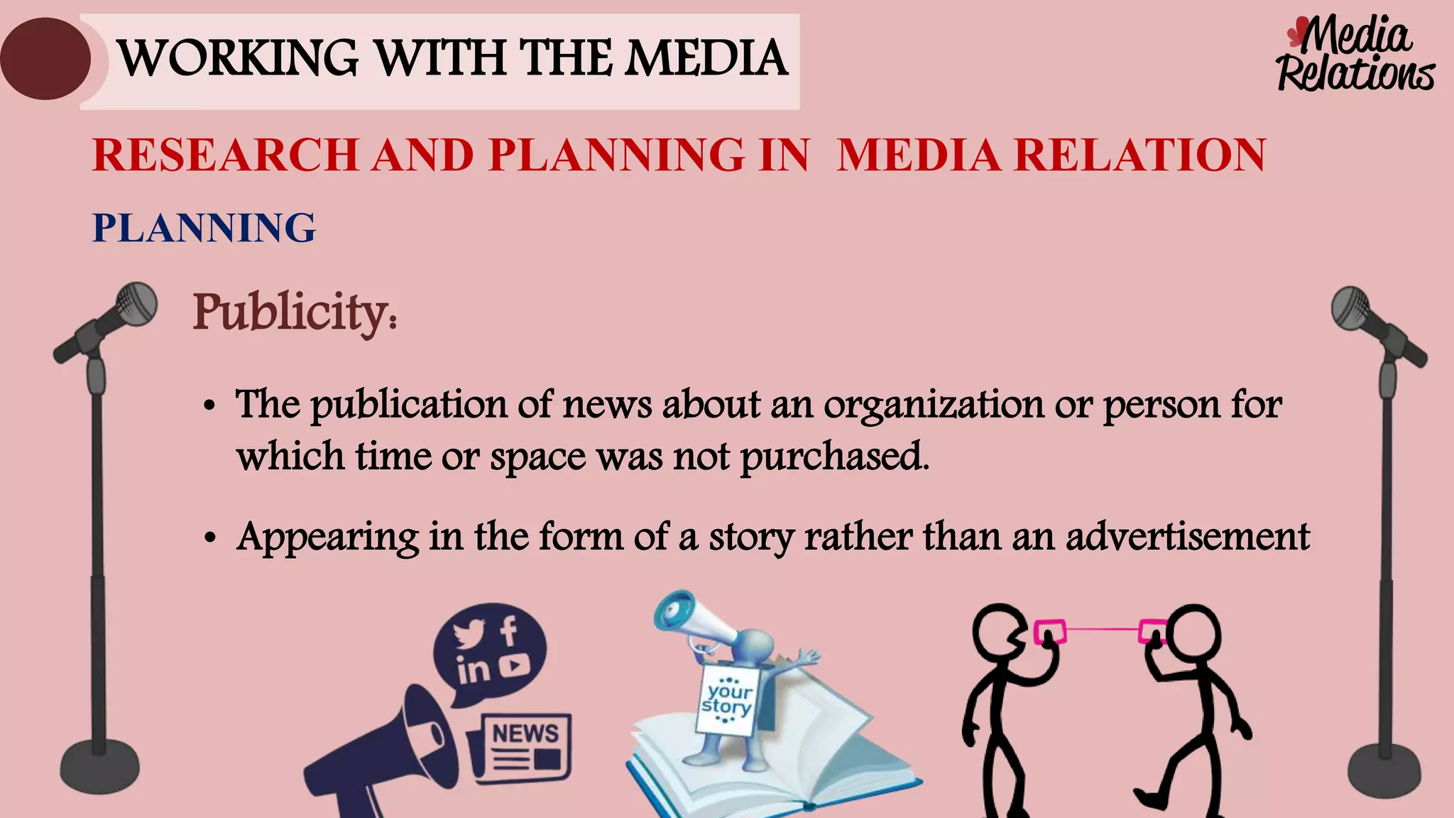 • Appearing in the form of a story rather than an advertisement
PLANNING
RESEARCH AND PLANNING IN MEDIA RELATION
WORKING WITH THE MEDIA
Publicity:
• The publication of news about an organization or person for
which time or space was not purchased.
 