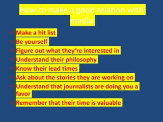 How to make a good relation with
media
• Make a hit list
• Be yourself
• Figure out what they’re interested in
• Understand their philosophy
• Know their lead times
• Ask about the stories they are working on
• Understand that journalists are doing you a
favor
• Remember that their time is valuable
 