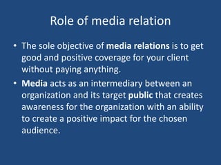 Role of media relation
• The sole objective of media relations is to get
good and positive coverage for your client
without paying anything.
• Media acts as an intermediary between an
organization and its target public that creates
awareness for the organization with an ability
to create a positive impact for the chosen
audience.
 