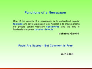 Functions of a Newspaper

One of the objects of a newspaper is to understand popular
feelings and Give Expression to it, Another is to arouse among
the people certain desirable sentiments and the third is
fearlessly to express popular defects .
                                          Mahatma Gandhi




    Facts Are Sacred - But Comment is Free


                                            C.P.Scott
 