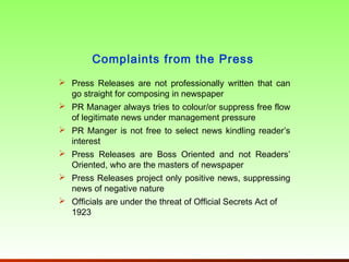 Complaints from the Press
 Press Releases are not professionally written that can
  go straight for composing in newspaper
 PR Manager always tries to colour/or suppress free flow
  of legitimate news under management pressure
 PR Manger is not free to select news kindling reader’s
  interest
 Press Releases are Boss Oriented and not Readers’
  Oriented, who are the masters of newspaper
 Press Releases project only positive news, suppressing
  news of negative nature
 Officials are under the threat of Official Secrets Act of
  1923
 
