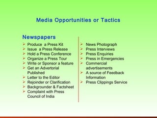 Media Opportunities or Tactics


Newspapers
   Produce a Press Kit           News Photograph
   Issue a Press Release         Press Interviews
   Hold a Press Conference       Press Enquiries
   Organize a Press Tour         Press in Emergencies
   Write or Sponsor a feature    Commercial
   Get an Advertorial             advertisements
    Published                     A source of Feedback
   Letter to the Editor           Information
   Rejoinder or Clarification    Press Clippings Service
   Backgrounder & Factsheet
   Complaint with Press
    Council of India
 