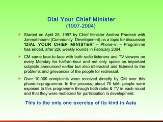 Dial Your Chief Minister
                     (1997-2004)
 Started on April 28, 1997 by Chief Minister Andhra Pradesh with
  Janmabhoomi (Community Developemnt) as a topic for discussion
  ‘DIAL YOUR CHIEF MINISTER’ – Phone–in – Programme
  has ended, after 226 weekly rounds in February 2004.
 CM came face-to-face with both radio listeners and TV viewers on
  every Monday for half-an-hour and not only spoke on important
  subjects announced earlier but also interacted and listened to the
  problems and grievances of the people for redressal.
 Over 10,000 complaints were received directly by CM over this
  phone-in-programme. In the process, about 70 lakh people were
  exposed to this programme through both radio & TV in each round
  and that they were mobilized for participation in development.

   This is the only one exercise of its kind in Asia
 