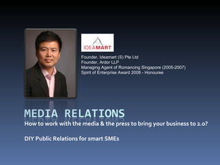 How to work with the media & the press to bring your business to 2.0? DIY Public Relations for smart SMEs Founder, Ideamart (S) Pte Ltd Founder, Ardor LLP Managing Agent of Romancing Singapore (2005-2007) Spirit of Enterprise Award 2008 - Honouree 