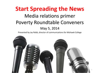Start Spreading the News
Media relations primer
Poverty Roundtable Conveners
May 5, 2014
Presented by Jay Robb, director of communications for Mohawk College
1
 