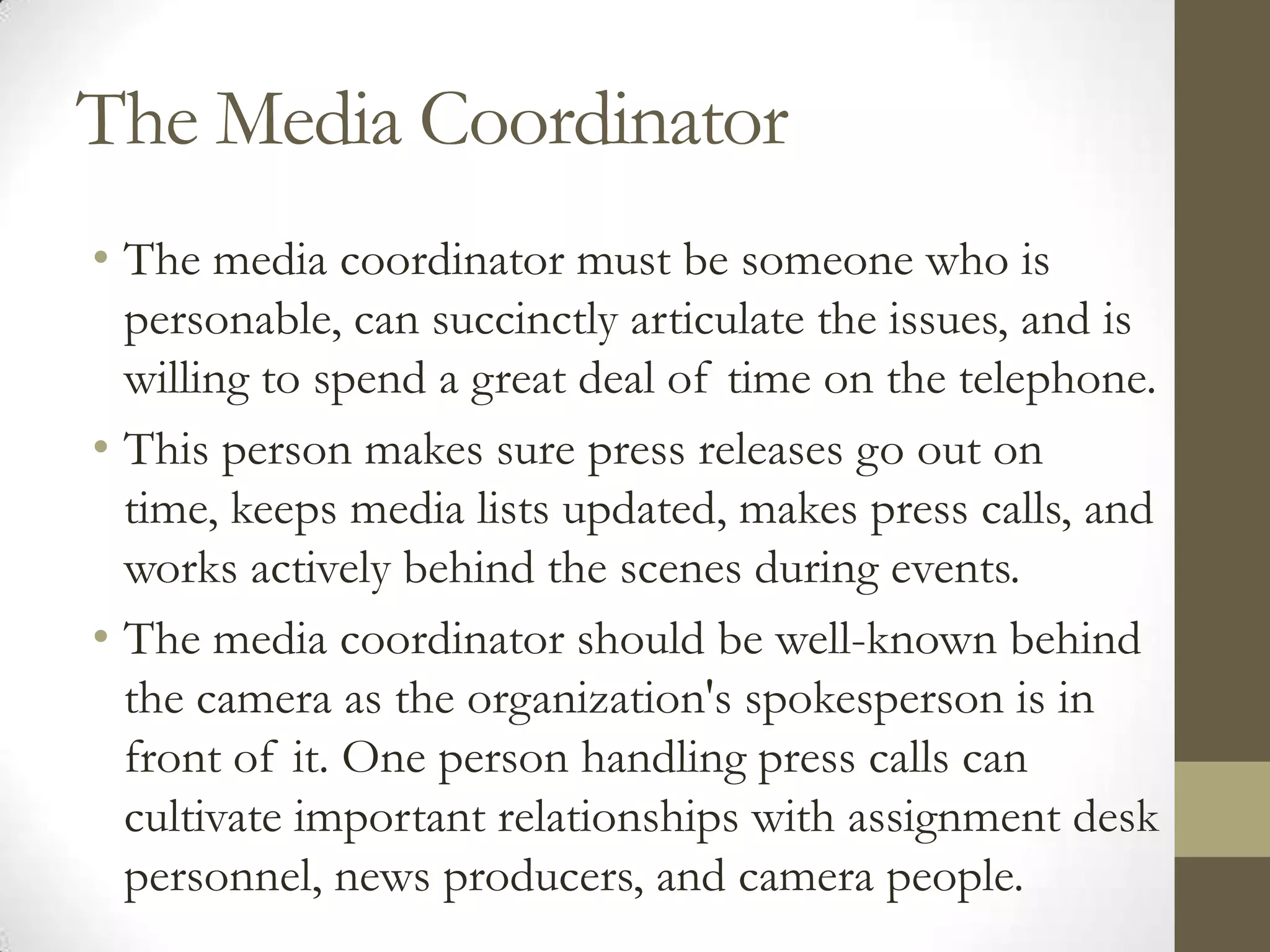 The Media Coordinator
• The media coordinator must be someone who is
  personable, can succinctly articulate the issues, and is
  willing to spend a great deal of time on the telephone.
• This person makes sure press releases go out on
  time, keeps media lists updated, makes press calls, and
  works actively behind the scenes during events.
• The media coordinator should be well-known behind
  the camera as the organization's spokesperson is in
  front of it. One person handling press calls can
  cultivate important relationships with assignment desk
  personnel, news producers, and camera people.
 