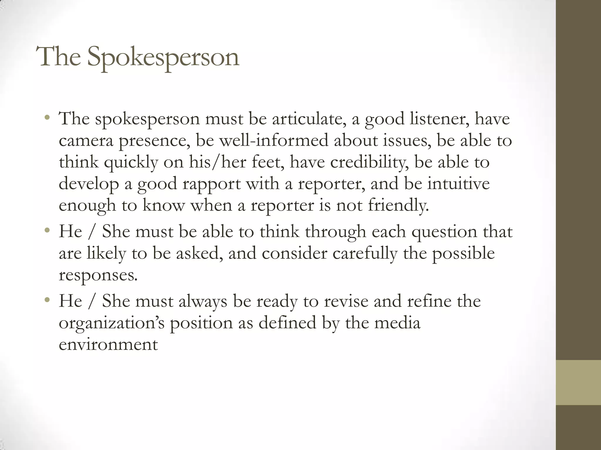 The Spokesperson
• The spokesperson must be articulate, a good listener, have
  camera presence, be well-informed about issues, be able to
  think quickly on his/her feet, have credibility, be able to
  develop a good rapport with a reporter, and be intuitive
  enough to know when a reporter is not friendly.
• He / She must be able to think through each question that
  are likely to be asked, and consider carefully the possible
  responses.
• He / She must always be ready to revise and refine the
  organization’s position as defined by the media
  environment
 