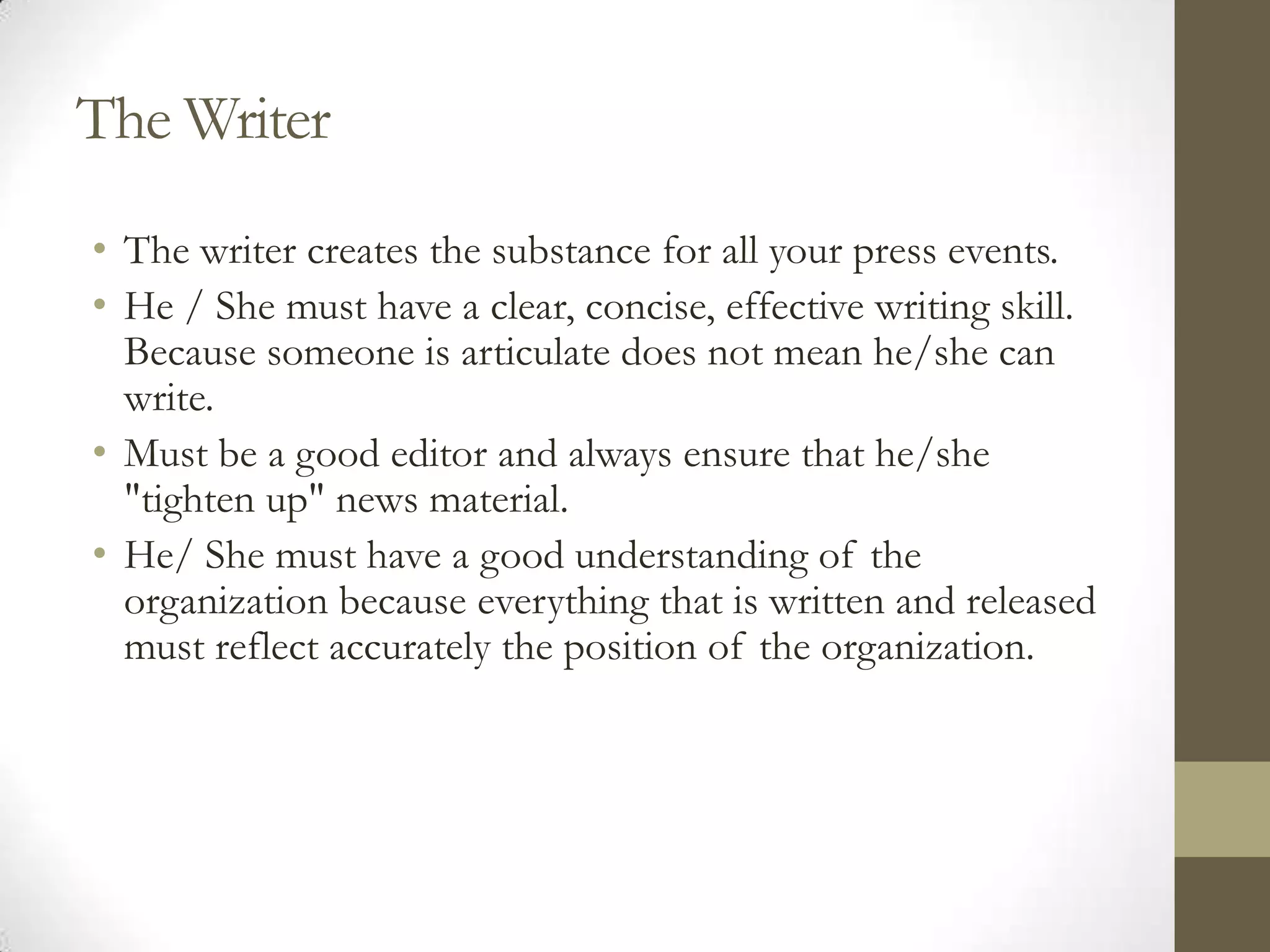 The Writer
• The writer creates the substance for all your press events.
• He / She must have a clear, concise, effective writing skill.
  Because someone is articulate does not mean he/she can
  write.
• Must be a good editor and always ensure that he/she
  "tighten up" news material.
• He/ She must have a good understanding of the
  organization because everything that is written and released
  must reflect accurately the position of the organization.
 