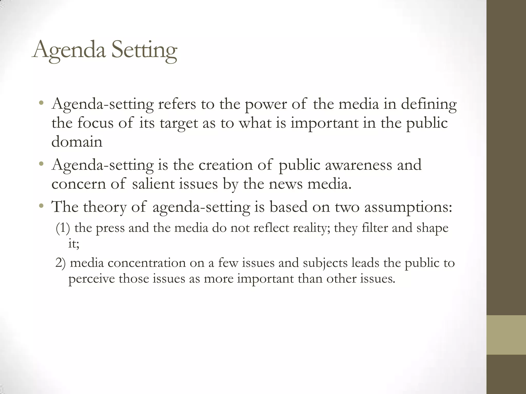 Agenda Setting
• Agenda-setting refers to the power of the media in defining
  the focus of its target as to what is important in the public
  domain
• Agenda-setting is the creation of public awareness and
  concern of salient issues by the news media.
• The theory of agenda-setting is based on two assumptions:
  (1) the press and the media do not reflect reality; they filter and shape
     it;
  2) media concentration on a few issues and subjects leads the public to
     perceive those issues as more important than other issues.
 