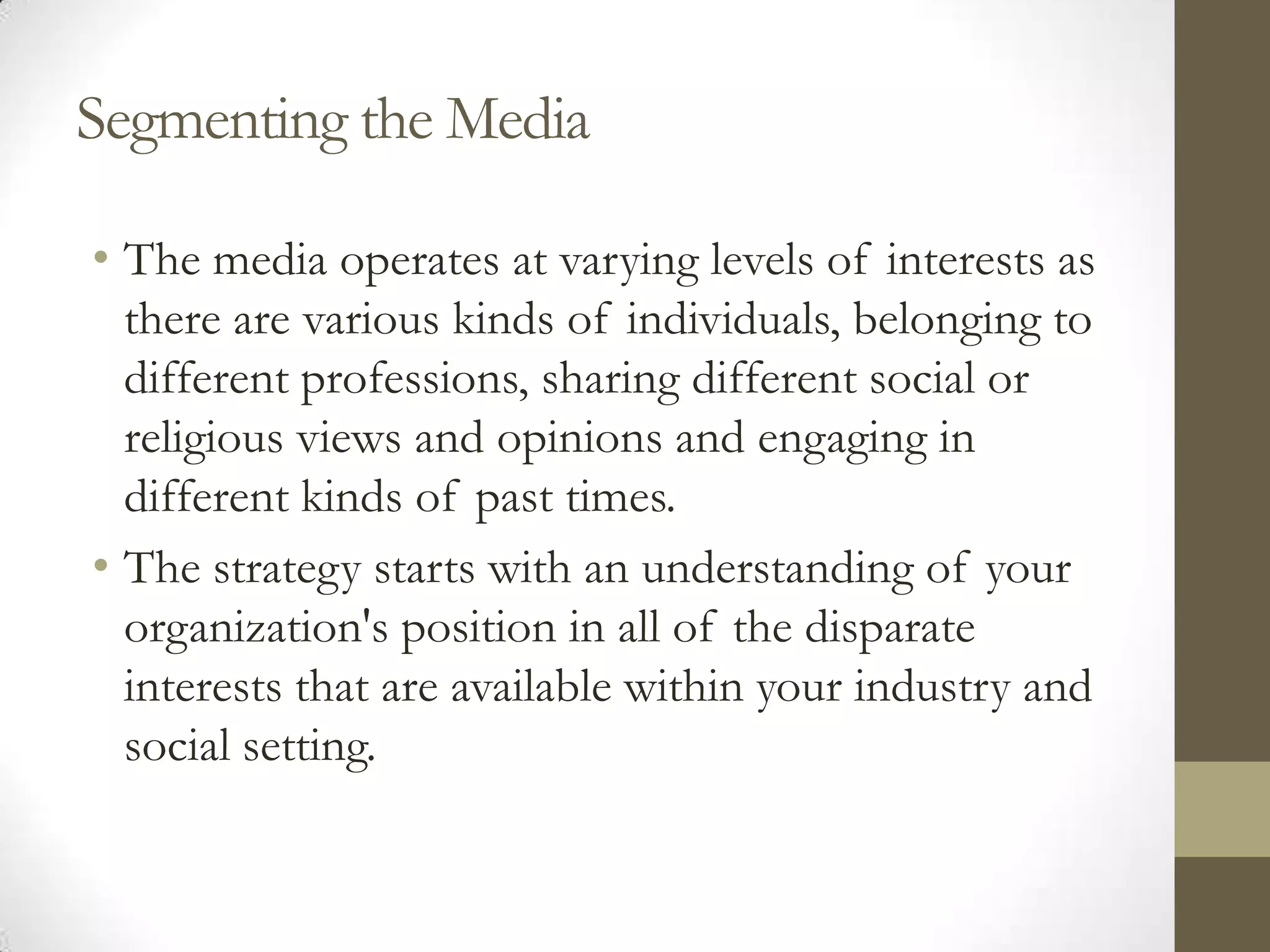Segmenting the Media

• The media operates at varying levels of interests as
  there are various kinds of individuals, belonging to
  different professions, sharing different social or
  religious views and opinions and engaging in
  different kinds of past times.
• The strategy starts with an understanding of your
  organization's position in all of the disparate
  interests that are available within your industry and
  social setting.
 