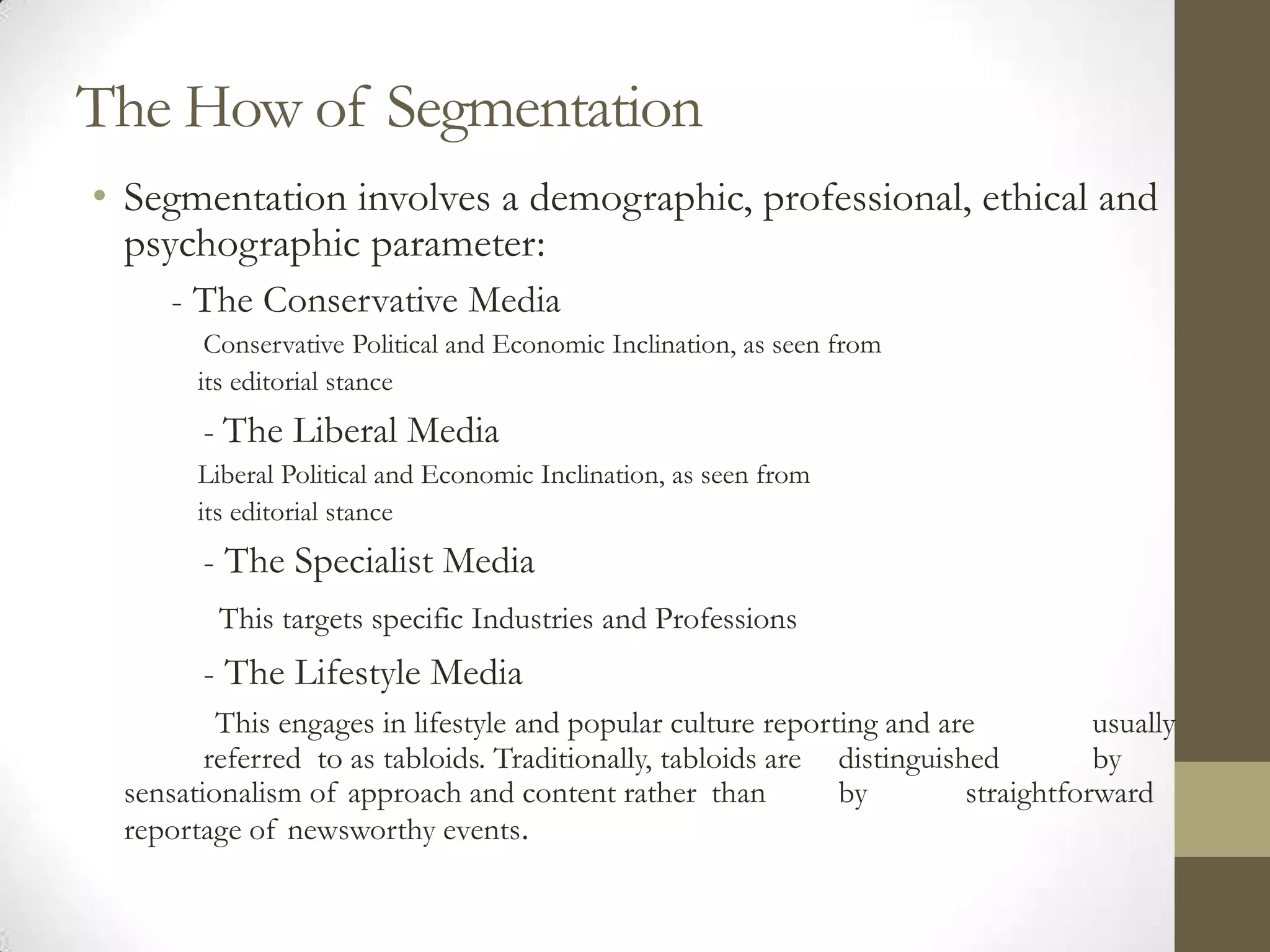 The How of Segmentation
• Segmentation involves a demographic, professional, ethical and
  psychographic parameter:
     - The Conservative Media
        Conservative Political and Economic Inclination, as seen from
       its editorial stance
       - The Liberal Media
       Liberal Political and Economic Inclination, as seen from
       its editorial stance
       - The Specialist Media
         This targets specific Industries and Professions
       - The Lifestyle Media
         This engages in lifestyle and popular culture reporting and are           usually
        referred to as tabloids. Traditionally, tabloids are distinguished         by
 sensationalism of approach and content rather than          by         straightforward
 reportage of newsworthy events.
 