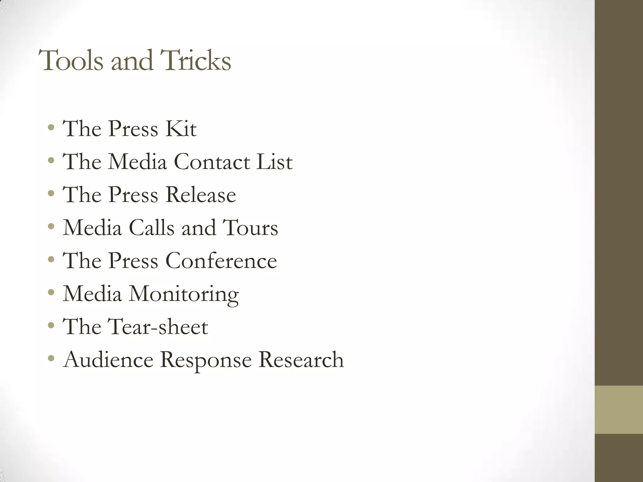 Tools and Tricks

• The Press Kit
• The Media Contact List
• The Press Release
• Media Calls and Tours
• The Press Conference
• Media Monitoring
• The Tear-sheet
• Audience Response Research
 