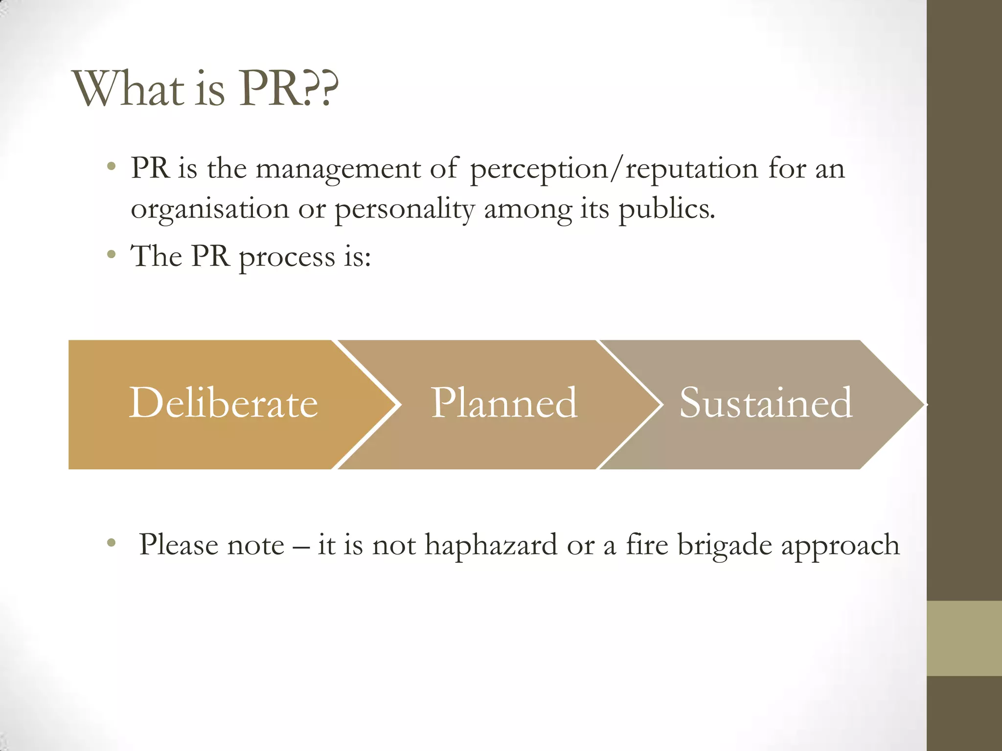 What is PR??
 • PR is the management of perception/reputation for an
   organisation or personality among its publics.
 • The PR process is:



  Deliberate              Planned            Sustained

 • Please note – it is not haphazard or a fire brigade approach
 