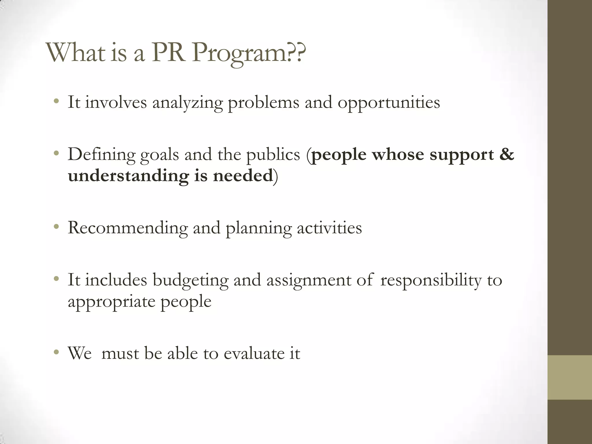 What is a PR Program??
• It involves analyzing problems and opportunities

• Defining goals and the publics (people whose support &
  understanding is needed)

• Recommending and planning activities

• It includes budgeting and assignment of responsibility to
  appropriate people

• We must be able to evaluate it
 
