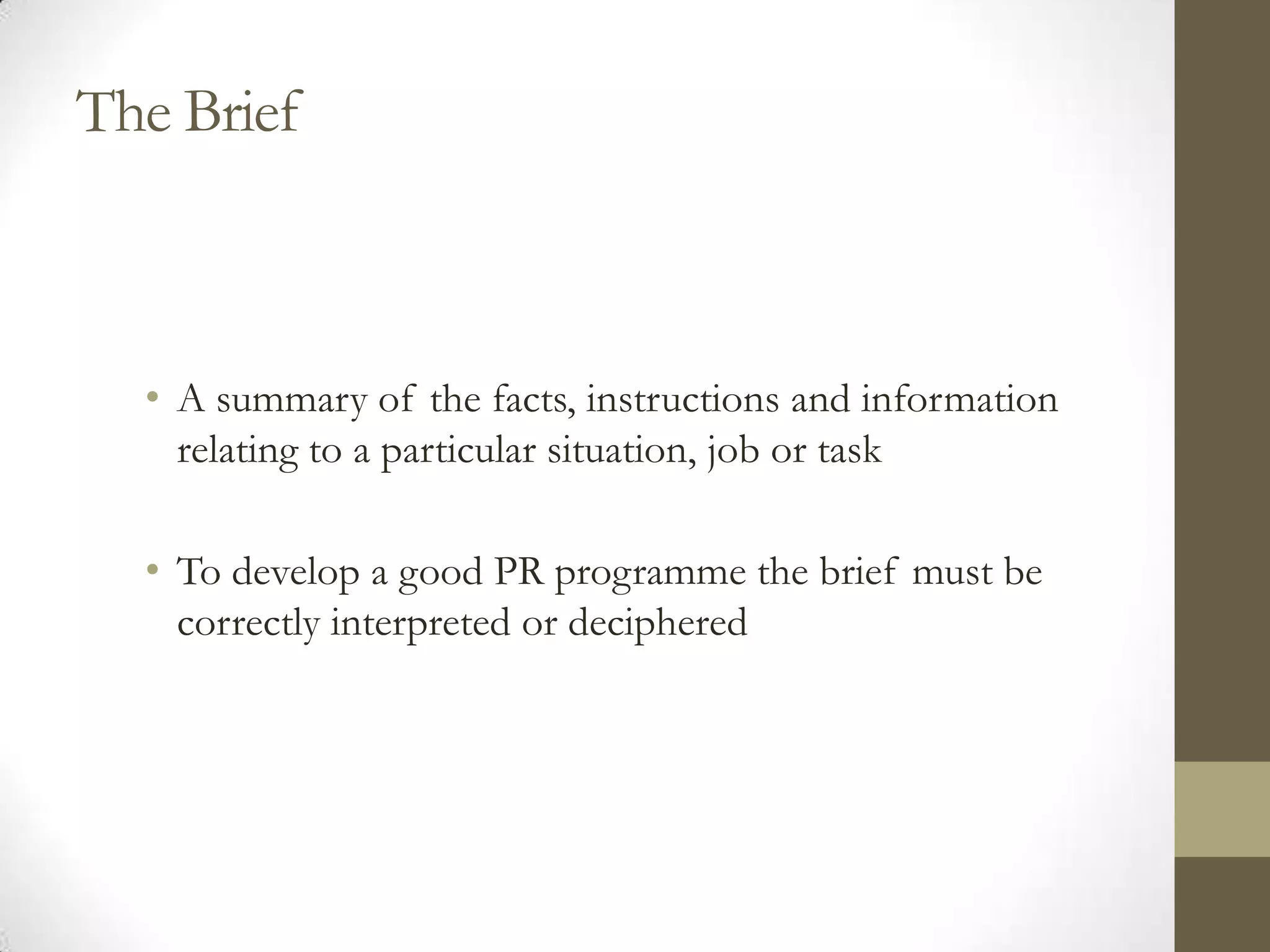 The Brief



  • A summary of the facts, instructions and information
    relating to a particular situation, job or task

  • To develop a good PR programme the brief must be
    correctly interpreted or deciphered
 
