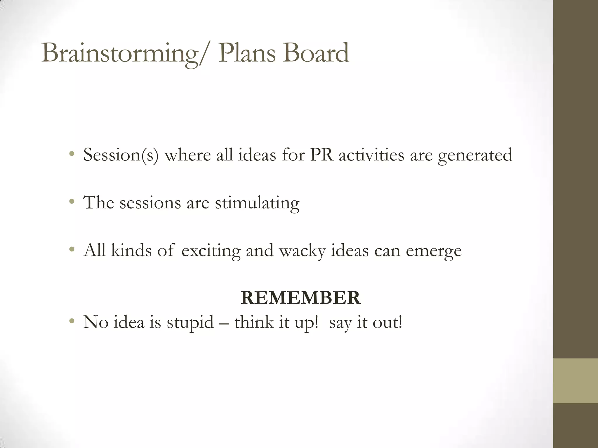 Brainstorming/ Plans Board


  • Session(s) where all ideas for PR activities are generated

  • The sessions are stimulating

  • All kinds of exciting and wacky ideas can emerge

                         REMEMBER
  • No idea is stupid – think it up! say it out!
 