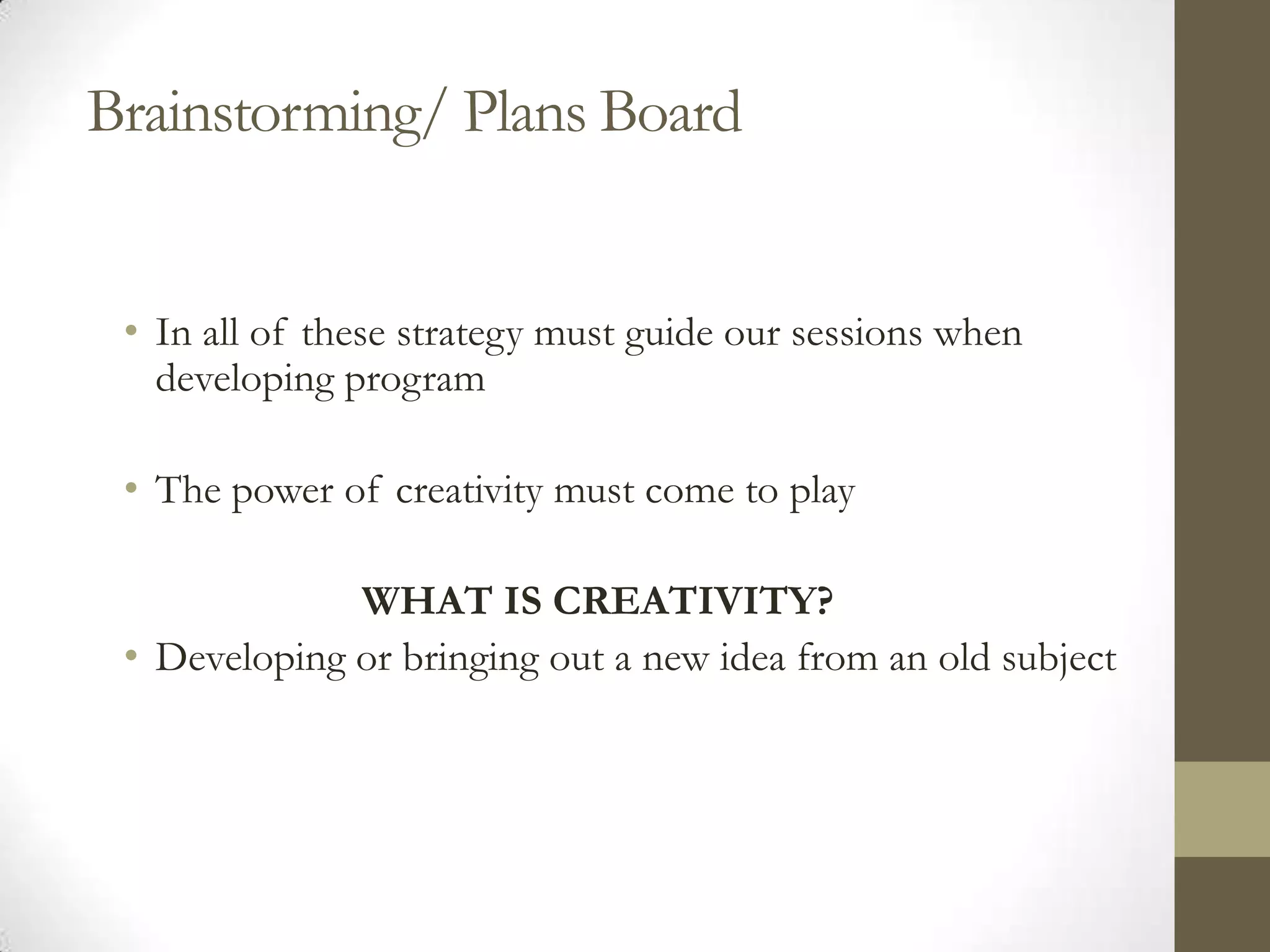 Brainstorming/ Plans Board


 • In all of these strategy must guide our sessions when
   developing program

 • The power of creativity must come to play

              WHAT IS CREATIVITY?
 • Developing or bringing out a new idea from an old subject
 