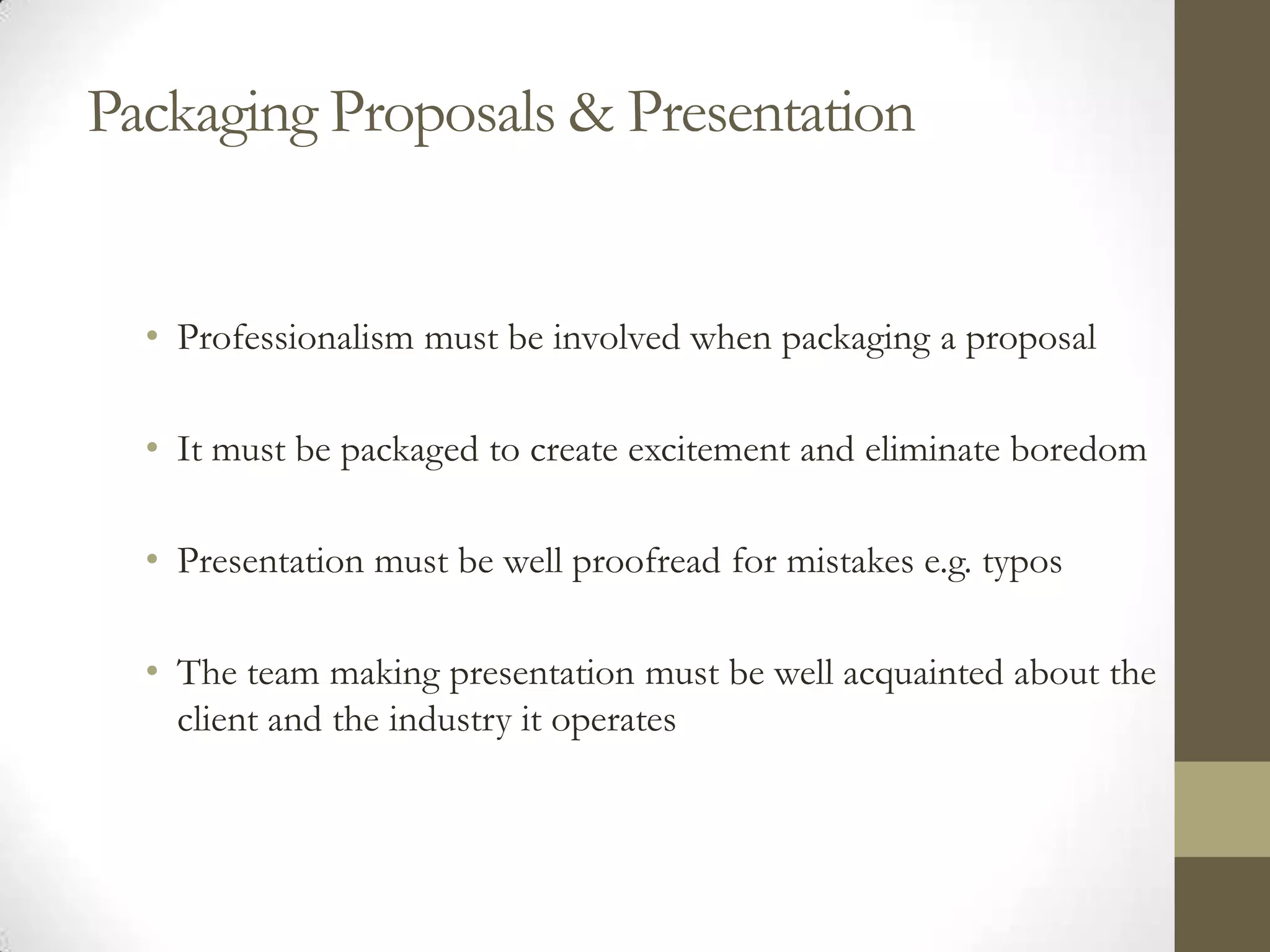 Packaging Proposals & Presentation


  • Professionalism must be involved when packaging a proposal

  • It must be packaged to create excitement and eliminate boredom

  • Presentation must be well proofread for mistakes e.g. typos

  • The team making presentation must be well acquainted about the
    client and the industry it operates
 