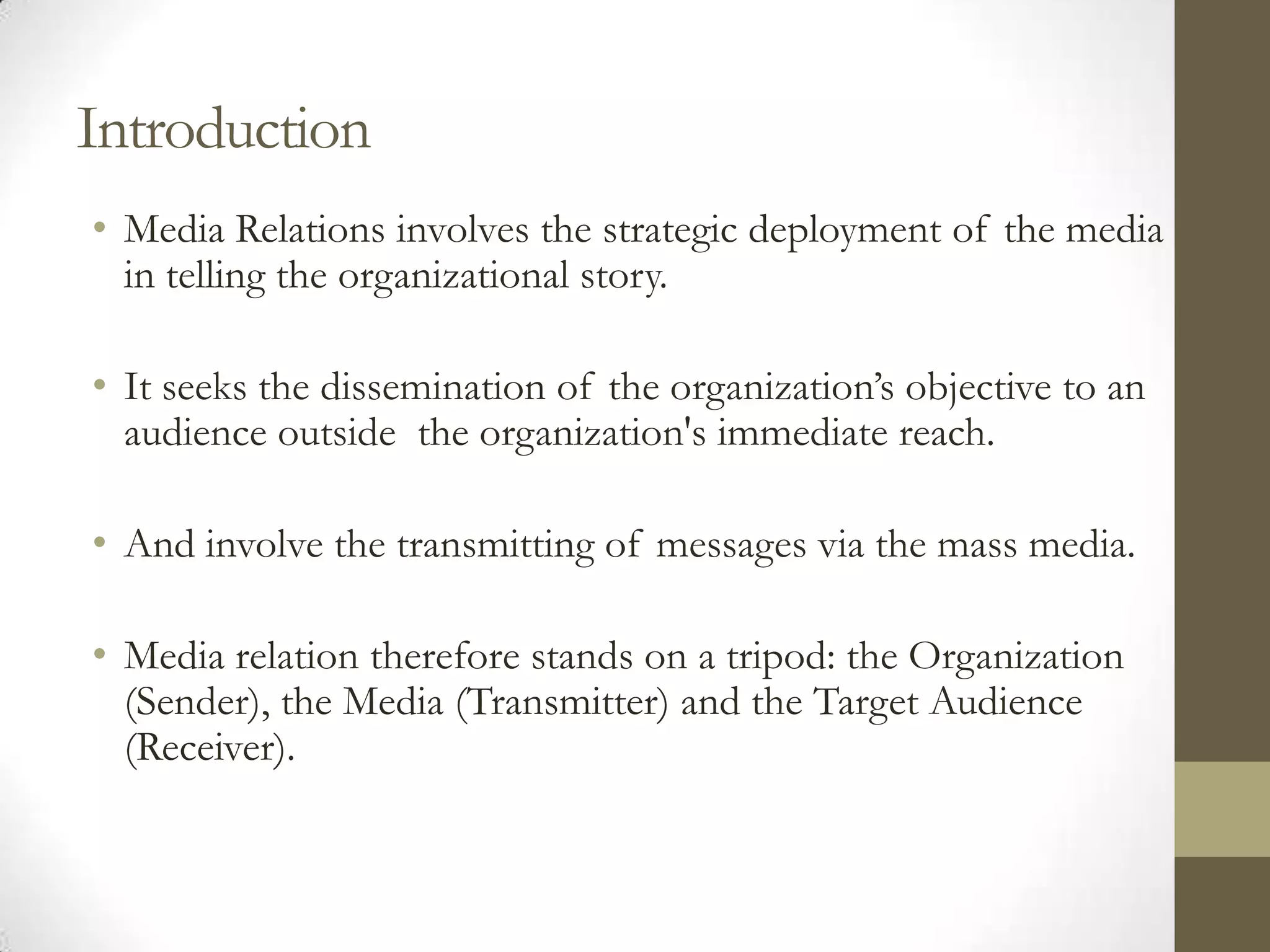 Introduction
• Media Relations involves the strategic deployment of the media
  in telling the organizational story.

• It seeks the dissemination of the organization’s objective to an
  audience outside the organization's immediate reach.

• And involve the transmitting of messages via the mass media.

• Media relation therefore stands on a tripod: the Organization
  (Sender), the Media (Transmitter) and the Target Audience
  (Receiver).
 