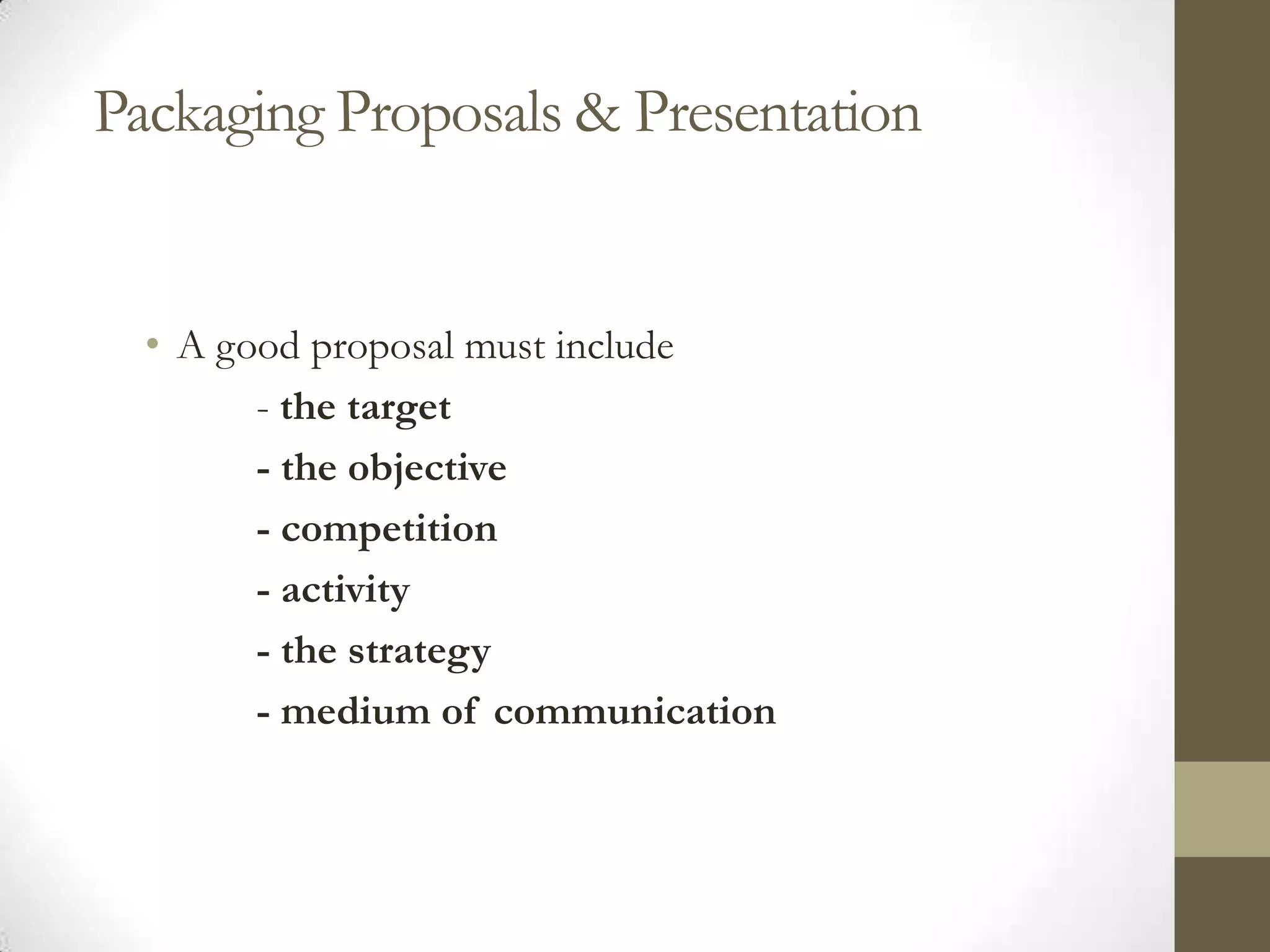 Packaging Proposals & Presentation


  • A good proposal must include
        - the target
        - the objective
        - competition
        - activity
        - the strategy
        - medium of communication
 