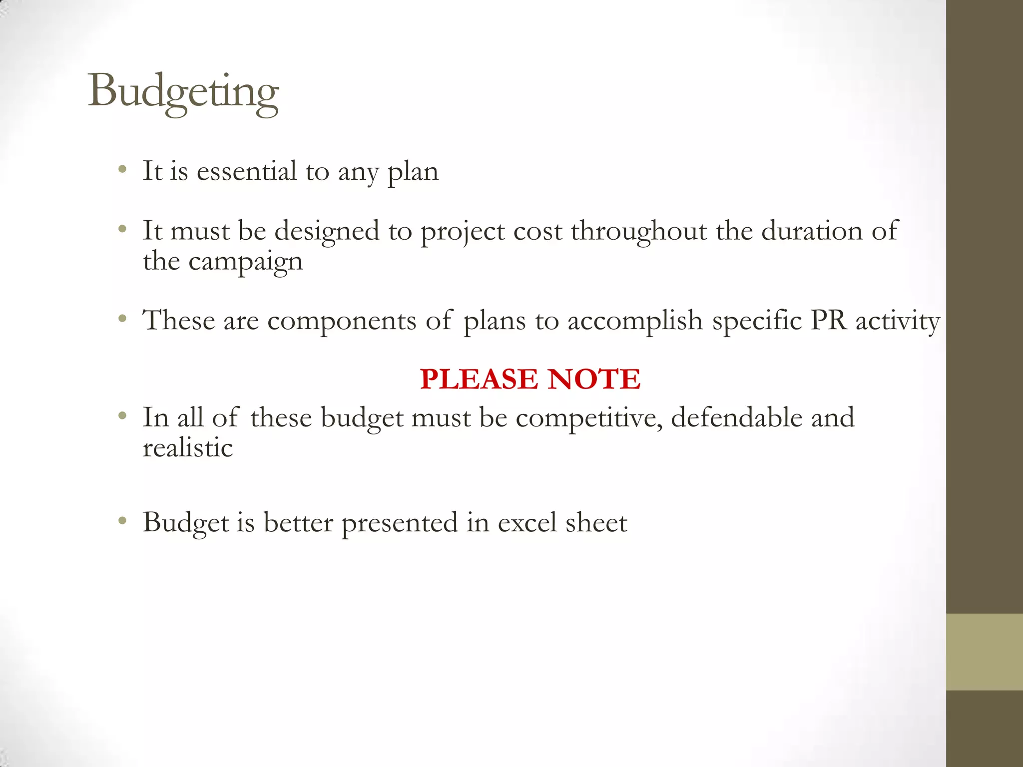 Budgeting
 • It is essential to any plan
 • It must be designed to project cost throughout the duration of
   the campaign
 • These are components of plans to accomplish specific PR activity
                          PLEASE NOTE
 • In all of these budget must be competitive, defendable and
   realistic

 • Budget is better presented in excel sheet
 