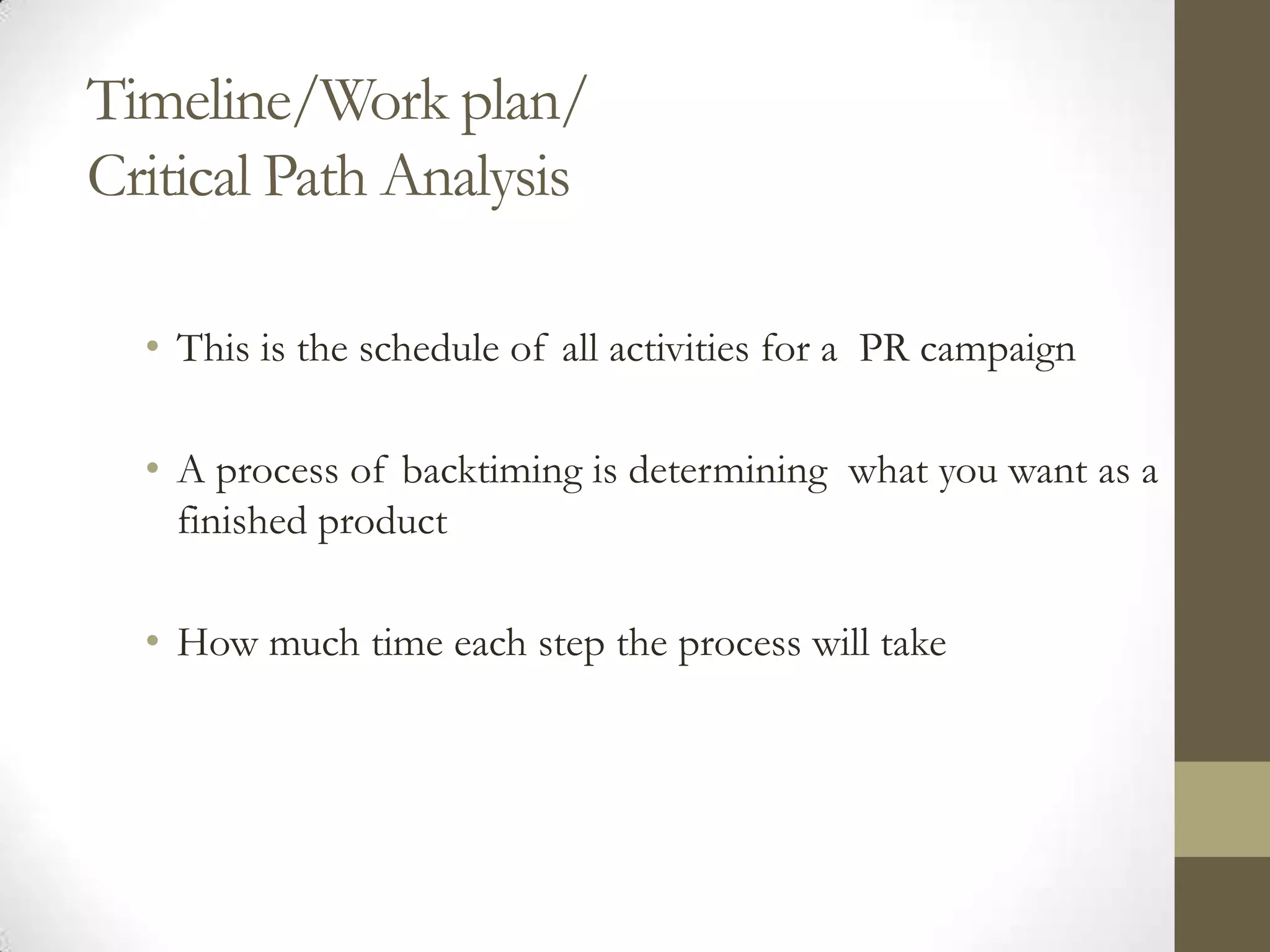 Timeline/Work plan/
Critical Path Analysis

  • This is the schedule of all activities for a PR campaign

  • A process of backtiming is determining what you want as a
    finished product

  • How much time each step the process will take
 
