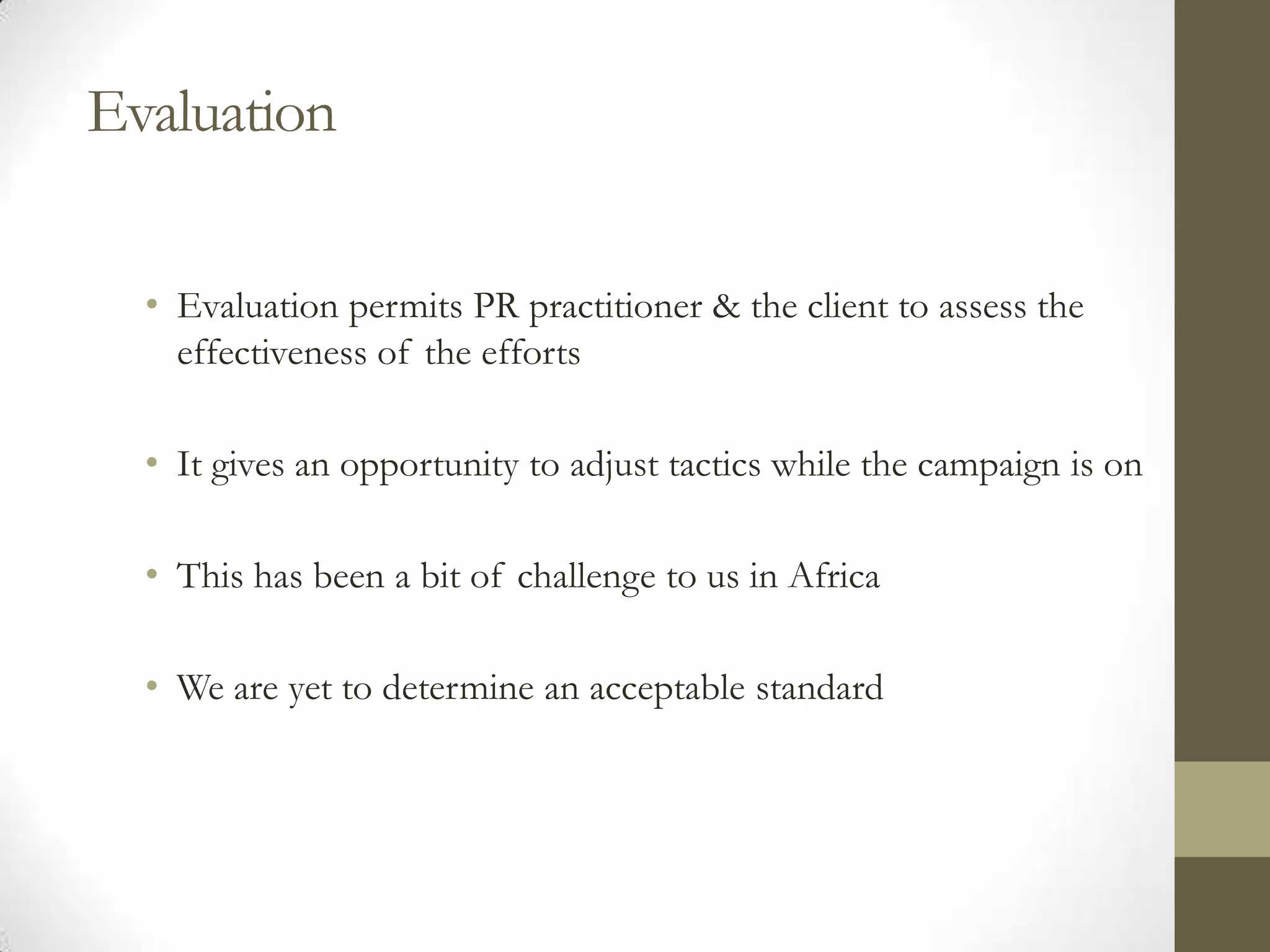 Evaluation

  • Evaluation permits PR practitioner & the client to assess the
    effectiveness of the efforts

  • It gives an opportunity to adjust tactics while the campaign is on

  • This has been a bit of challenge to us in Africa

  • We are yet to determine an acceptable standard
 