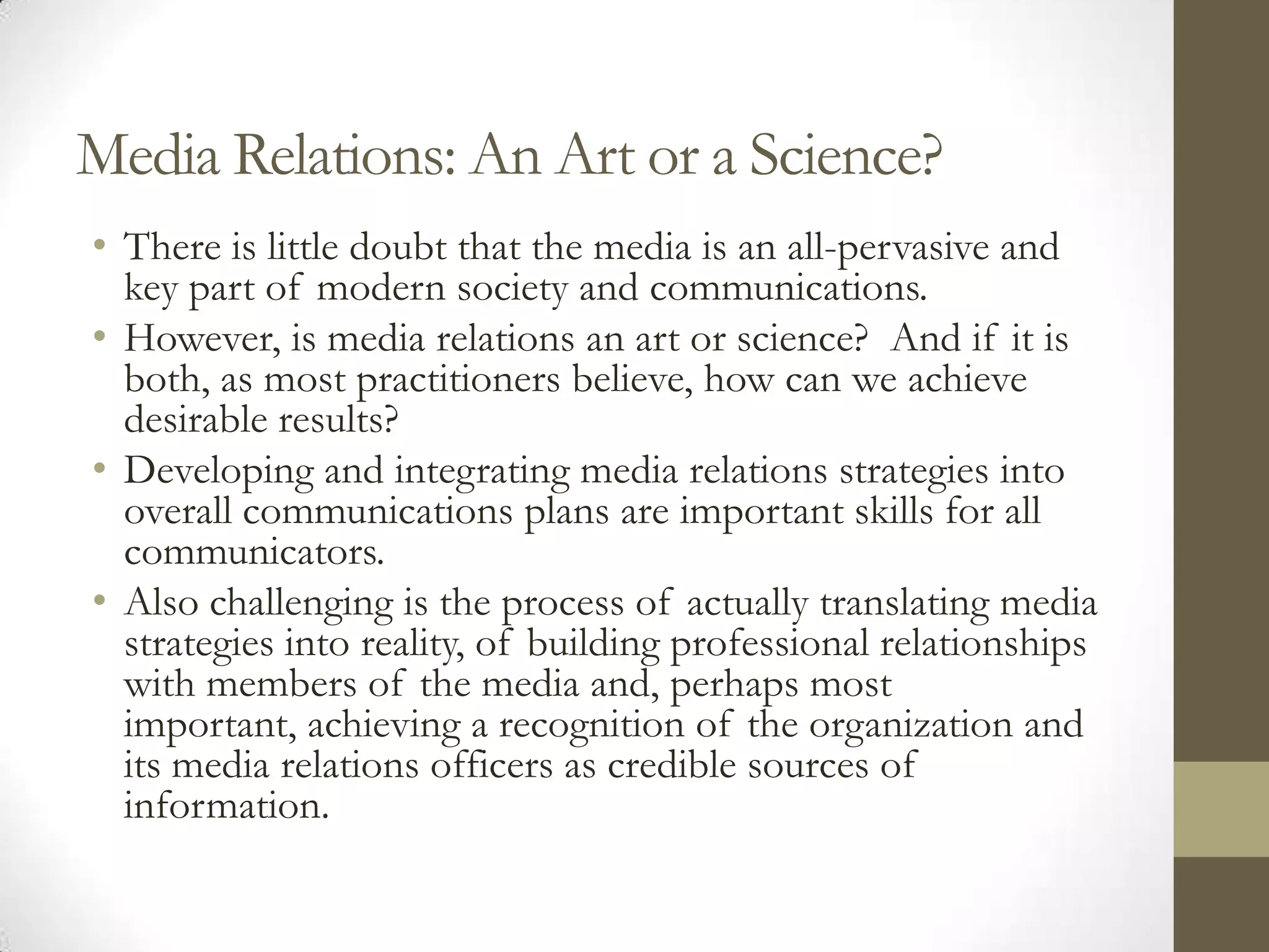 Media Relations: An Art or a Science?
• There is little doubt that the media is an all-pervasive and
  key part of modern society and communications.
• However, is media relations an art or science? And if it is
  both, as most practitioners believe, how can we achieve
  desirable results?
• Developing and integrating media relations strategies into
  overall communications plans are important skills for all
  communicators.
• Also challenging is the process of actually translating media
  strategies into reality, of building professional relationships
  with members of the media and, perhaps most
  important, achieving a recognition of the organization and
  its media relations officers as credible sources of
  information.
 