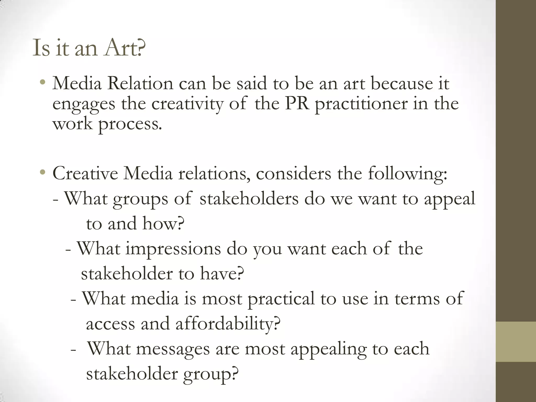 Is it an Art?
• Media Relation can be said to be an art because it
  engages the creativity of the PR practitioner in the
  work process.

• Creative Media relations, considers the following:
  - What groups of stakeholders do we want to appeal
        to and how?
    - What impressions do you want each of the
       stakeholder to have?
     - What media is most practical to use in terms of
        access and affordability?
     - What messages are most appealing to each
        stakeholder group?
 