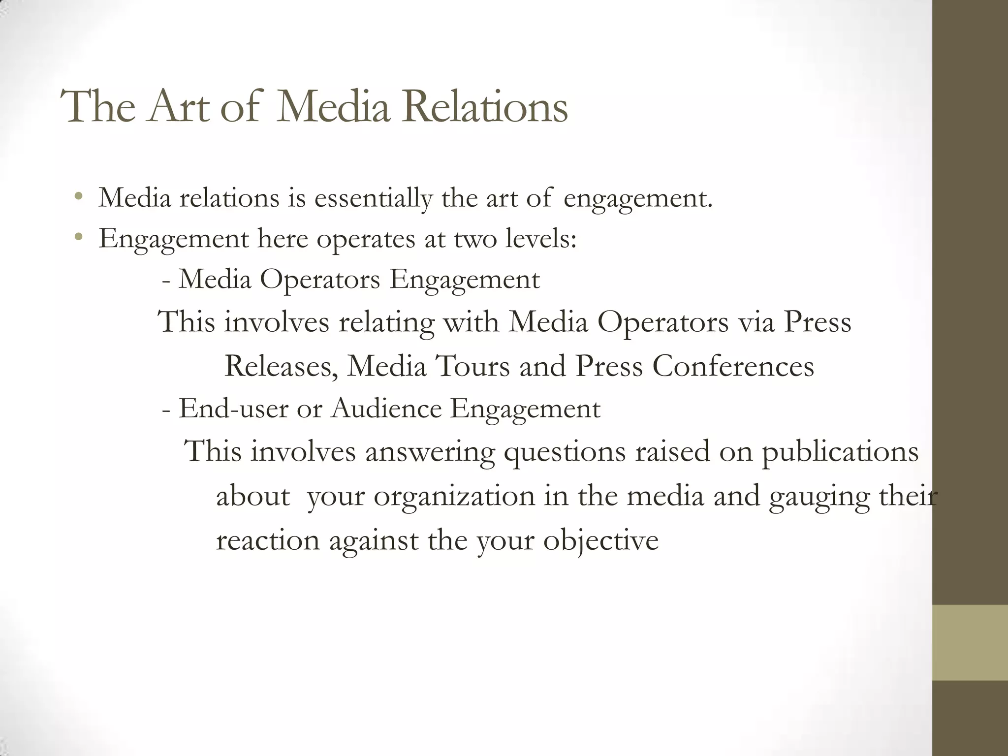 The Art of Media Relations
• Media relations is essentially the art of engagement.
• Engagement here operates at two levels:
      - Media Operators Engagement
       This involves relating with Media Operators via Press
            Releases, Media Tours and Press Conferences
       - End-user or Audience Engagement
         This involves answering questions raised on publications
           about your organization in the media and gauging their
           reaction against the your objective
 
