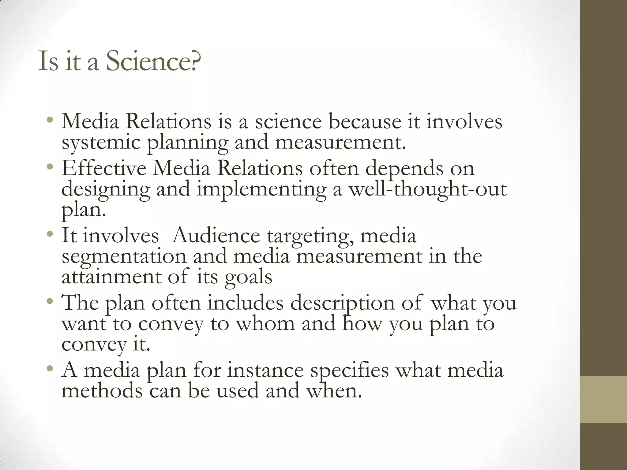 Is it a Science?
• Media Relations is a science because it involves
  systemic planning and measurement.
• Effective Media Relations often depends on
  designing and implementing a well-thought-out
  plan.
• It involves Audience targeting, media
  segmentation and media measurement in the
  attainment of its goals
• The plan often includes description of what you
  want to convey to whom and how you plan to
  convey it.
• A media plan for instance specifies what media
  methods can be used and when.
 