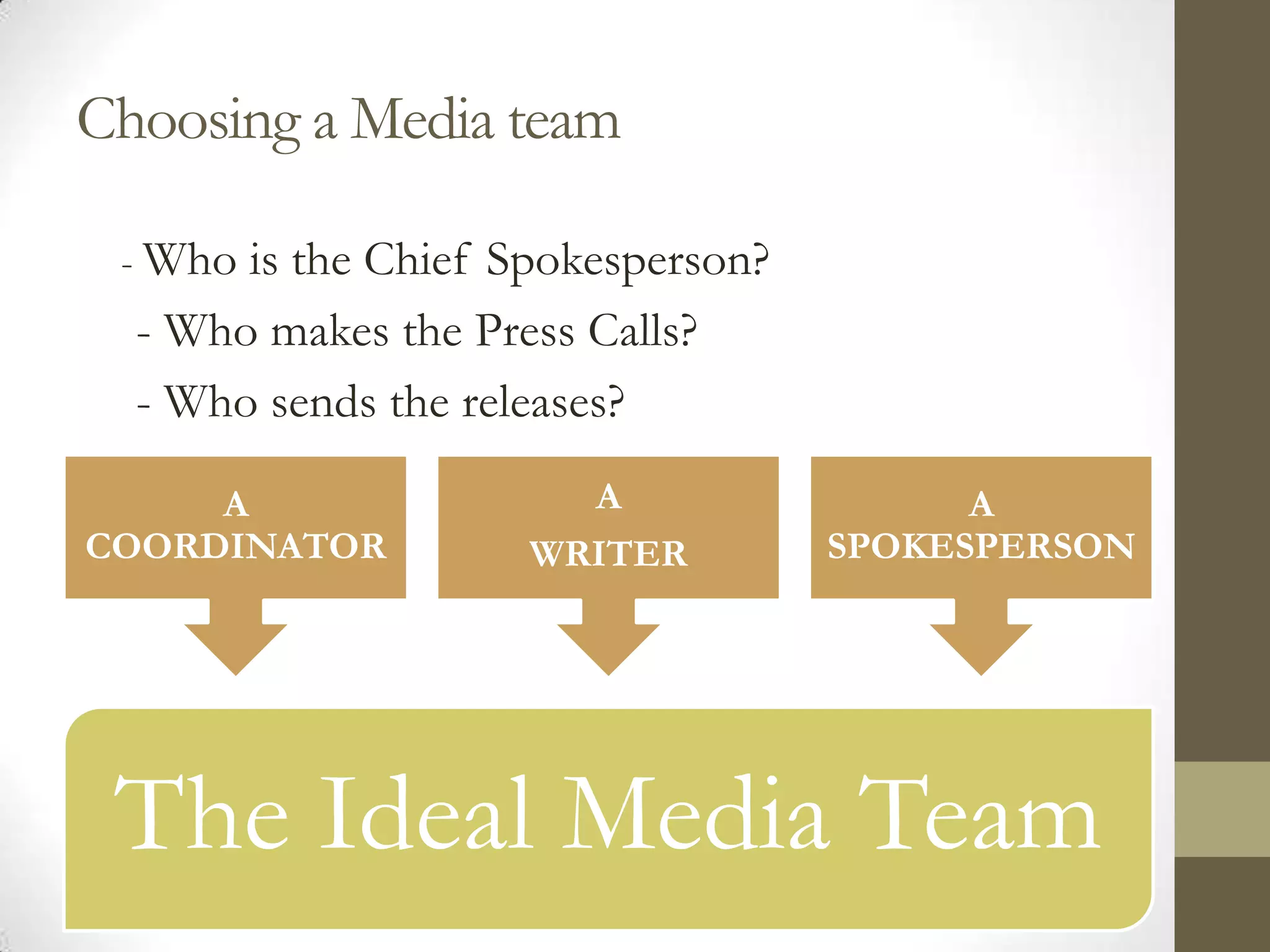 Choosing a Media team

 - Who is the Chief Spokesperson?
  - Who makes the Press Calls?
  - Who sends the releases?

     A                 A                  A
COORDINATOR          WRITER         SPOKESPERSON




 The Ideal Media Team
 