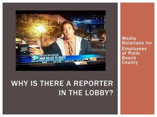Media
Relations for
Employees
of Palm
Beach
County
WHY IS THERE A REPORTER
IN THE LOBBY?
 