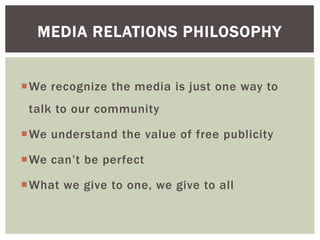 We recognize the media is just one way to
talk to our community
We understand the value of free publicity
We can’t be perfect
What we give to one, we give to all
MEDIA RELATIONS PHILOSOPHY
 