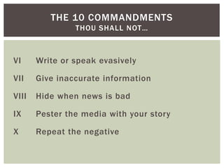 VI Write or speak evasively
VII Give inaccurate information
VIII Hide when news is bad
IX Pester the media with your story
X Repeat the negative
THE 10 COMMANDMENTS
THOU SHALL NOT…
 
