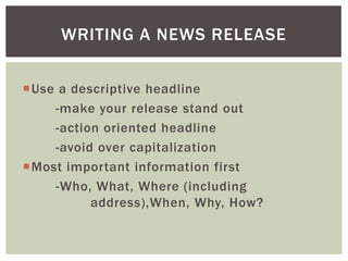 Use a descriptive headline
-make your release stand out
-action oriented headline
-avoid over capitalization
Most important information first
-Who, What, Where (including
address),When, Why, How?
WRITING A NEWS RELEASE
 