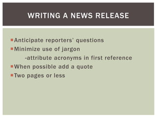 Anticipate reporters’ questions
Minimize use of jargon
-attribute acronyms in first reference
When possible add a quote
Two pages or less
WRITING A NEWS RELEASE
 