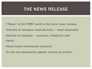 “News” is the FIRST word in the term news release
Volume of releases received daily – most discarded
Quality of releases – accuracy, simplicity and
clarity
Have listed information contacts
It will not necessarily appear exactly as written
THE NEWS RELEASE
 