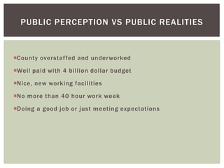 County overstaffed and underworked
Well paid with 4 billion dollar budget
Nice, new working facilities
No more than 40 hour work week
Doing a good job or just meeting expectations
PUBLIC PERCEPTION VS PUBLIC REALITIES
 