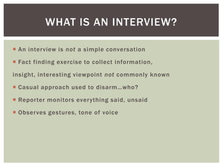  An interview is not a simple conversation
 Fact finding exercise to collect information,
insight, interesting viewpoint not commonly known
 Casual approach used to disarm…who?
 Reporter monitors everything said, unsaid
 Observes gestures, tone of voice
WHAT IS AN INTERVIEW?
 