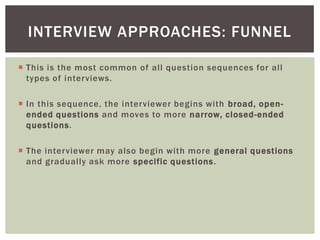  This is the most common of all question sequences for all
types of interviews.
 In this sequence, the interviewer begins with broad, open-
ended questions and moves to more narrow, closed-ended
questions.
 The interviewer may also begin with more general questions
and gradually ask more specific questions.
INTERVIEW APPROACHES: FUNNEL
 